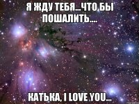 я жду тебя...что бы пошалить.... катька, i love you...