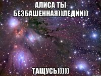 алиса ты безбашенная))ледии)) тащусь)))))