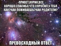 -привет,нурик,все хорошо,спасибо,что спросил,у тебя как?как поживаешь?как родители? превосходный ответ