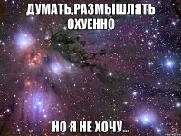 думать,размышлять охуенно но я не хочу...