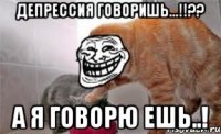 депрессия говоришь...!!?? а я говорю ешь..!