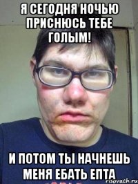 я сегодня ночью приснюсь тебе голым! и потом ты начнешь меня ебать епта