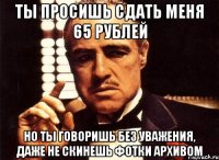 ты просишь сдать меня 65 рублей но ты говоришь без уважения, даже не скинешь фотки архивом