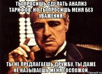 ты просишь сделать анализ тарифов. но ты просишь меня без уважения. ты не предлагаешь дружбу, ты даже не называешь меня госпожой.