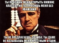 ты просишь меня открыть нижние классы. но ты просишь меня без уважения. ты не предлагаешь дружбу, ты даже не называешь меня крестным отцом.