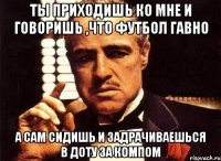 ты приходишь ко мне и говоришь ,что футбол гавно а сам сидишь и задрачиваешься в доту за компом