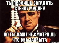 ты просишь загадить стенку мудаку но ты даже не смотришь что она закрыта