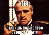 ты ставишь под вопрос свою зарплату