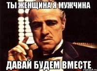 ты женщина я мужчина давай будем вместе