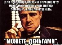 если продавец в магазине спрашивает у меня: "могу ли я вам чем-нибудь помочь?", я люблю отвечать: "можете, деньгами".