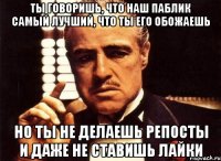 ты говоришь, что наш паблик самый лучший, что ты его обожаешь но ты не делаешь репосты и даже не ставишь лайки