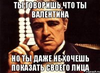 ты говоришь,что ты валентина но ты даже не хочешь показать своего лица