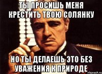 ты просишь меня крестить твою солянку но ты делаешь это без уважения к природе