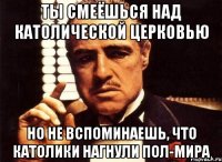 ты смеёшься над католической церковью но не вспоминаешь, что католики нагнули пол-мира