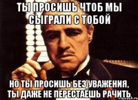 ты просишь чтоб мы сыграли с тобой но ты просишь без уважения, ты даже не перестаёшь рачить