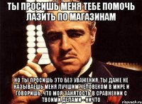 ты просишь меня тебе помочь лазить по магазинам но ты просишь это без уважения, ты даже не называешь меня лучшим человеком в мире и говоришь, что моя занятость в сравнении с твоими делами - ничто