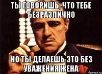 ты говоришь, что тебе безразлично но ты делаешь это без уважения жена