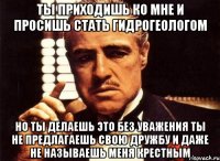 ты приходишь ко мне и просишь стать гидрогеологом но ты делаешь это без уважения ты не предлагаешь свою дружбу и даже не называешь меня крестным