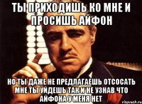 ты приходишь ко мне и просишь айфон но ты даже не предлагаешь отсосать мне ты уйдешь так и не узнав что айфона у меня нет