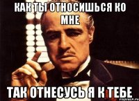 как ты относишься ко мне так отнесусь я к тебе