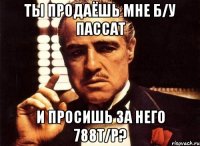 ты продаёшь мне б/у пассат и просишь за него 788т/р?