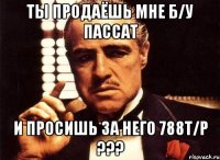 ты продаёшь мне б/у пассат и просишь за него 788т/р ???