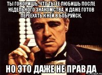 ты говоришь, что ты ее любишь после недельного знакомства, и даже готов переехать к ней в бобруйск, но это даже не правда