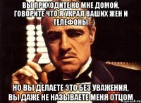 вы приходите ко мне домой, говорите что я украл ваших жен и телефоны но вы делаете это без уважения, вы даже не называете меня отцом