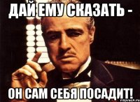 дай ему сказать - он сам себя посадит!