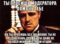 ты просишь модератора помочь тебе но ты просишь без уважения, ты не предлагаешь дружбу. ты даже не назвал меня крёстным отцом.