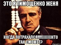 это я тимощенко женя когда потрахался!!!)))))))кто так сможет?