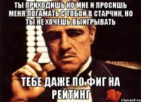 ты приходишь ко мне и просишь меня погамать с тобой в старчик, но ты не хочешь выигрывать тебе даже по фиг на рейтинг