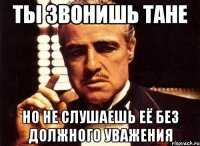 ты звонишь тане но не слушаешь её без должного уважения