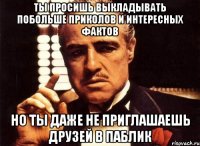 ты просишь выкладывать побольше приколов и интересных фактов но ты даже не приглашаешь друзей в паблик