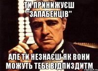 ти принижуєш "запабенців" але ти незнаєш як вони можуть тебе відпиздитм