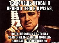 ты хочешь,чтобы я принял тебя в друзья, но ты просишь об это без уважения,ты даже не можешь написать это правильно.