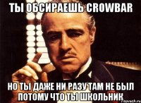 ты обсираешь crowbar но ты даже ни разу там не был потому что ты школьник