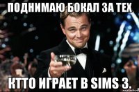 поднимаю бокал за тех ктто играет в sims 3.