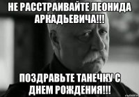 не расстраивайте леонида аркадьевича!!! поздравьте танечку с днем рождения!!!