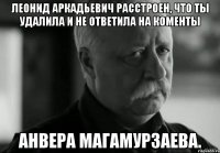 леонид аркадьевич расстроен, что ты удалила и не ответила на коменты анвера магамурзаева.