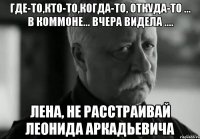 где-то,кто-то,когда-то, откуда-то ... в коммоне... вчера видела .... лена, не расстраивай леонида аркадьевича