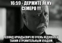 16:59 - держите лену семеро !!! леонид аркадьевич ну очень недоволен таким стремительным уходом