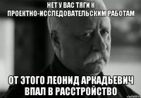 нет у вас тяги к проектно-исследовательским работам от этого леонид аркадьевич впал в расстройство