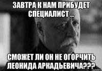 завтра к нам прибудет специалист ... сможет ли он не огорчить леонида аркадьевича???