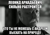 леонид аркадьевич сильно растроится что ты не можешь с андреем выехать на природу