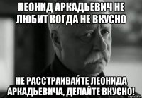 леонид аркадьевич не любит когда не вкусно не расстраивайте леонида аркадьевича, делайте вкусно!