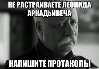 не растраиваёте леонида аркадьивеча напишите протаколы