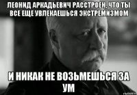 леонид аркадьевич расстроен, что ты все еще увлекаешься экстремизмом и никак не возьмешься за ум