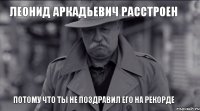 Леонид Аркадьевич расстроен потому что ТЫ не поздравил его на Рекорде