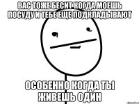 вас тоже бесит когда моешь посуду и тебе еще подкладывают особенно когда ты живешь один